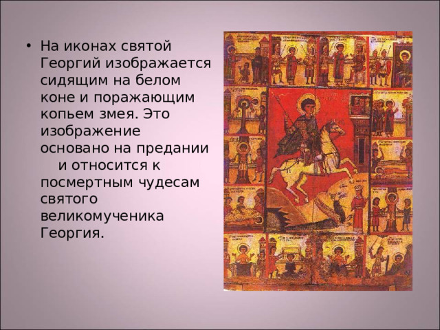 На иконах святой Георгий изображается сидящим на белом коне и поражающим копьем змея. Это изображение основано на предании и относится к посмертным чудесам святого великомученика Георгия.