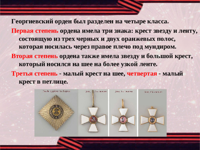 Георгиевский орден был разделен на четыре класса. Первая степень ордена имела три знака: крест звезду и ленту, состоящую из трех черных и двух оранжевых полос, которая носилась через правое плечо под мундиром. Вторая степень ордена также имела звезду и большой крест, который носился на шее на более узкой ленте. Третья степень - малый крест на шее, четвертая - малый крест в петлице.