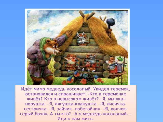 Идёт мимо медведь косолапый. Увидел теремок, остановился и спрашивает: -Кто в теремочке живёт? Кто в невысоком живёт? –Я, мышка- норушка. –Я, лягушка-квакушка. –Я, лисичка- сестричка. –Я, зайчик- побегайчик. –Я, волчок- серый бочок. А ты кто? –А я медведь косолапый. –Иди к нам жить.