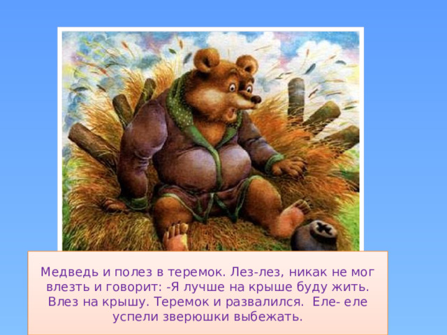 Медведь и полез в теремок. Лез-лез, никак не мог влезть и говорит: -Я лучше на крыше буду жить. Влез на крышу. Теремок и развалился. Еле- еле успели зверюшки выбежать.