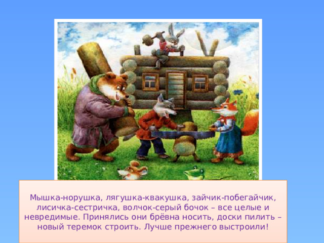Мышка-норушка, лягушка-квакушка, зайчик-побегайчик, лисичка-сестричка, волчок-серый бочок – все целые и невредимые. Принялись они брёвна носить, доски пилить – новый теремок строить. Лучше прежнего выстроили!