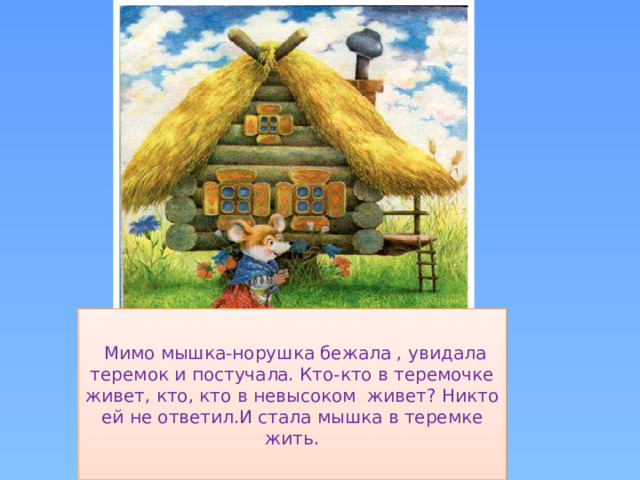 Мимо мышка-норушка бежала , увидала теремок и постучала. Кто-кто в теремочке живет, кто, кто в невысоком живет? Никто ей не ответил.И стала мышка в теремке жить.
