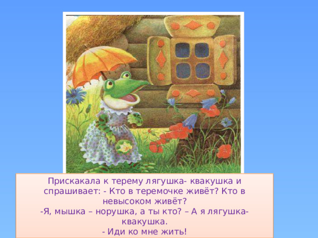 Прискакала к терему лягушка- квакушка и спрашивает: - Кто в теремочке живёт? Кто в невысоком живёт?  -Я, мышка – норушка, а ты кто? – А я лягушка-квакушка.  - Иди ко мне жить!