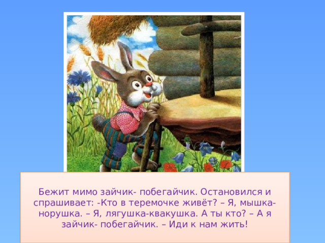 Бежит мимо зайчик- побегайчик. Остановился и спрашивает: -Кто в теремочке живёт? – Я, мышка-норушка. – Я, лягушка-квакушка. А ты кто? – А я зайчик- побегайчик. – Иди к нам жить!