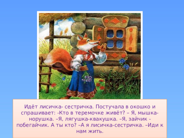 Идёт лисичка- сестричка. Постучала в окошко и спрашивает: -Кто в теремочке живёт? – Я, мышка-норушка. –Я, лягушка-квакушка. –Я, зайчик - побегайчик. А ты кто? –А я лисичка-сестричка. –Иди к нам жить.