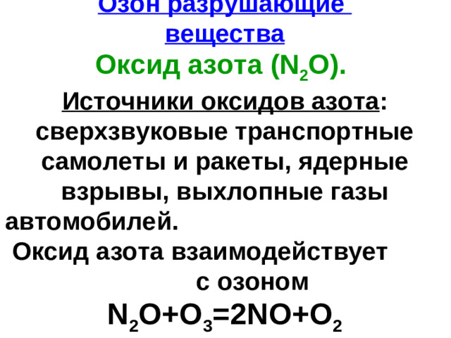 Озон разрушающие  вещества  Оксид азота  ( N 2 O ).  Источники оксидов азота : сверхзвуковые транспортные самолеты и ракеты, ядерные взрывы, выхлопные газы автомобилей. Оксид азота взаимодействует с озоном  N 2 O+O 3 =2NO+O 2