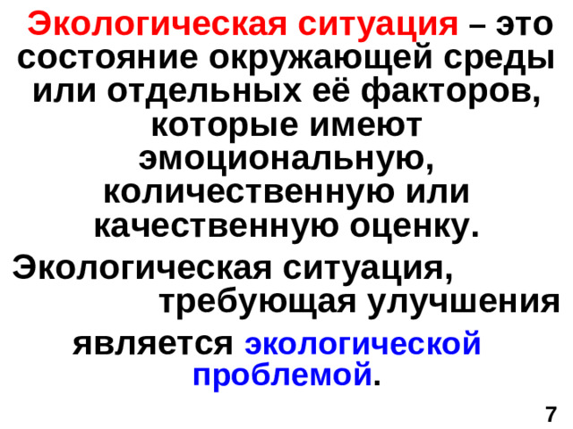 Экологическая ситуация  – это состояние окружающей среды или отдельных её факторов, которые имеют эмоциональную, количественную или качественную оценку.  Экологическая ситуация, требующая улучшения является экологической проблемой . 7