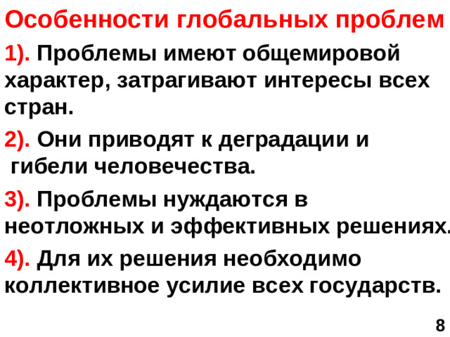 Особенности глобальных проблем 1). Проблемы имеют общемировой характер, затрагивают интересы всех стран. 2). Они приводят к деградации и гибели человечества. 3). Проблемы нуждаются в неотложных и эффективных решениях. 4). Для их решения необходимо коллективное усилие всех государств.  8