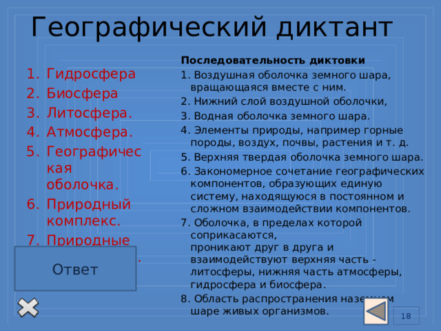 Географический диктант   Последовательность диктовки 1. Воздушная оболочка земного шара, вращающаяся вместе с ним. 2. Нижний слой воздушной оболочки, 3. Водная оболочка земного шара. 4. Элементы природы, например горные породы, воздух, почвы, растения и т. д. 5. Верхняя твердая оболочка земного шара. 6. Закономерное сочетание географических компонентов, образующих единую систему, находящуюся в постоянном и сложном взаимодействии компонентов. 7. Оболочка, в пределах которой соприкасаются,  проникают друг в друга и взаимодействуют верхняя часть - литосферы, нижняя часть атмосферы, гидросфера и биосфера.  8. Область распространения наземном шаре живых организмов. Гидросфера Биосфера Литосфера.  Атмосфера.  Географическая оболочка.  Природный комплекс. Природные компоненты. Тропосфера Ключ для проверки: Ответ 4, 8, 1, 7, 3, 6, 5, 2. 13