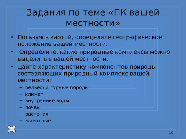 Задания по теме «ПК вашей местности» Пользуясь картой, определите географическое положение вашей местности.  Определите, какие природные комплексы можно выделить в вашей местности. Дайте характеристику компонентов природы составляющих природный комплекс вашей местности: рельеф и горные породы климат внутренние воды почвы растения животные рельеф и горные породы климат внутренние воды почвы растения животные 13