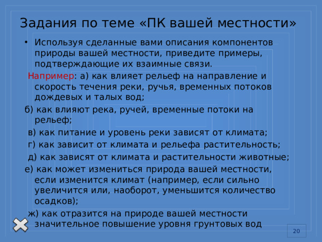 Задания по теме «ПК вашей местности» Используя сделанные вами описания компонентов природы вашей местности, приведите примеры, подтверждающие их взаимные связи.  Например : а) как влияет рельеф на направление и скорость течения реки, ручья, временных потоков дождевых и талых вод; б) как влияют река, ручей, временные потоки на рельеф;  в) как питание и уровень реки зависят от климата;  г) как зависит от климата и рельефа растительность;  д) как зависят от климата и растительности животные; е) как может измениться природа вашей местности, если изменится климат (например, если сильно увеличится или, наоборот, уменьшится количество осадков);  ж) как отразится на природе вашей местности значительное повышение уровня грунтовых вод 13