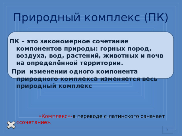 Природный комплекс (ПК) ПК – это закономерное сочетание компонентов природы: горных пород, воздуха, вод, растений, животных и почв на определённой территории.  При изменении одного компонента природного комплекса изменяется весь природный комплекс  «Комплекс»- в переводе с латинского означает «сочетание». Слово 
