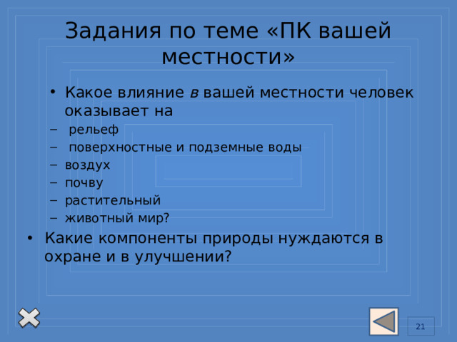 Задания по теме «ПК вашей местности» Какое влияние в вашей местности человек оказывает на Какое влияние в вашей местности человек оказывает на  рельеф  поверхностные и подземные воды воздух почву растительный животный мир?  рельеф  поверхностные и подземные воды воздух почву растительный животный мир? Какие компоненты природы нуждаются в  охране и в улучшении? 13