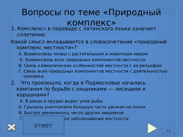 Вопросы по теме «Природный комплекс» 1. Комплекс» в переводе с латинского языка означает сплетение. Какой смысл вкладывается в словосочетание «природный комплекс местности»? А. Взаимосвязь почвы с растительным и животным миром  Б. Взаимосвязь всех природных компонентов местности В. Связь климатических особенностей местности с ее рельефом Г. Связь всех природных компонентов местности с деятельностью человека 2. Что произошло, когда в Подмосковье началась кампания по борьбе с хищниками — лисицами и коршунами?  А. В реках и прудах вырос улов рыбы Б. Грызуны уничтожили большую часть урожая на полях В. Быстро увеличилось число других хищников  Г. Произошло сильное заболачивание местности ответ 1Б 2Б 13