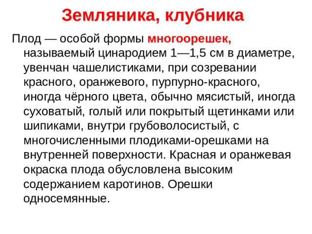 Земляника, клубника Плод — особой формы многоорешек, называемый цинародием 1—1,5 см в диаметре, увенчан чашелистиками, при созревании красного, оранжевого, пурпурно-красного, иногда чёрного цвета, обычно мясистый, иногда суховатый, голый или покрытый щетинками или шипиками, внутри грубоволосистый, с многочисленными плодиками-орешками на внутренней поверхности. Красная и оранжевая окраска плода обусловлена высоким содержанием каротинов. Орешки односемянные.