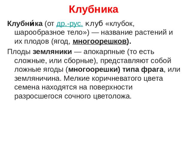 Клубника Клубни́ка  (от  др.-рус.   клуб  «клубок, шарообразное тело») — название растений и их плодов (ягод,  многоорешков ).   Плоды земляники — апокарпные (то есть сложные, или сборные), представляют собой ложные ягоды ( многоорешки) типа фрага , или земляничина. Мелкие коричневатого цвета семена находятся на поверхности разросшегося сочного цветоложа.