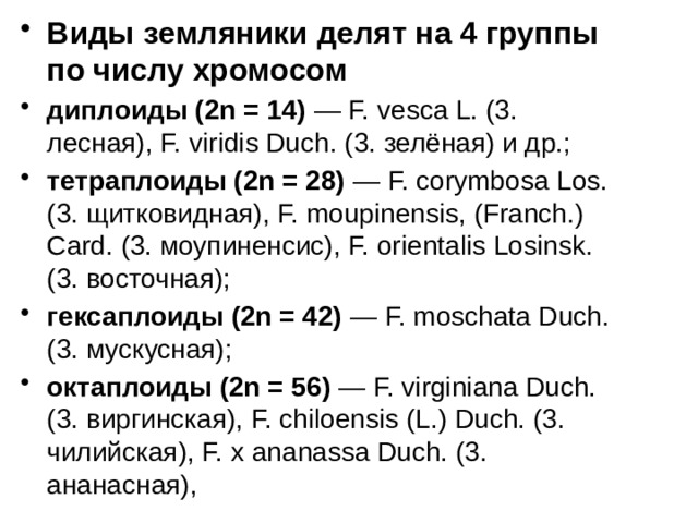Виды земляники делят на 4 группы по числу хромосом диплоиды (2n = 14) — F. vesca L. (3. лесная), F. viridis Duch. (3. зелёная) и др.; тетраплоиды (2n = 28) — F. corymbosa Los. (3. щитковидная), F. moupinensis, (Franch.) Card. (3. моупиненсис), F. orientalis Losinsk. (3. восточная); гексаплоиды (2n = 42) — F. moschata Duch. (3. мускусная); октаплоиды (2n = 56) — F. virginiana Duch. (3. виргинская), F. chiloensis (L.) Duch. (3. чилийская), F. x ananassa Duch. (3. ананасная),