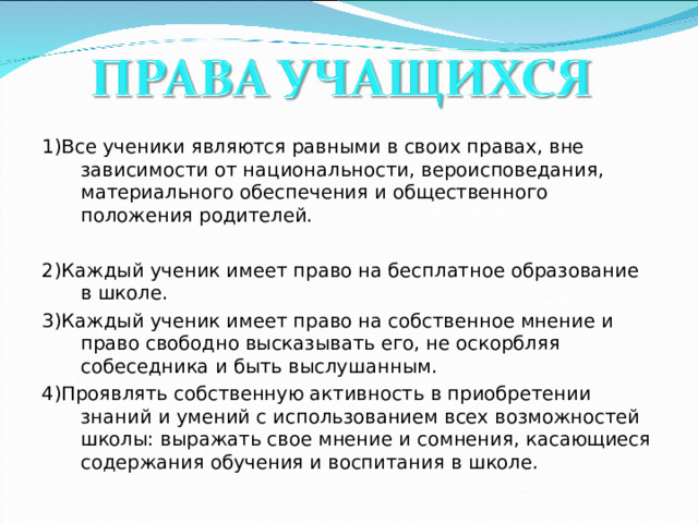1)Все ученики являются равными в своих правах, вне зависимости от национальности, вероисповедания, материального обеспечения и общественного положения родителей. 2)Каждый ученик имеет право на бесплатное образование в школе. 3)Каждый ученик имеет право на собственное мнение и право свободно высказывать его, не оскорбляя собеседника и быть выслушанным. 4)Проявлять собственную активность в приобретении знаний и умений с использованием всех возможностей школы: выражать свое мнение и сомнения, касающиеся содержания обучения и воспитания в школе.