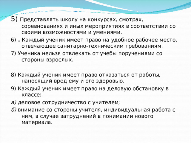 5) Представлять школу на конкурсах, смотрах, соревнованиях и иных мероприятиях в соответствии со своими возможностями и умениями. 6) . Каждый ученик имеет право на удобное рабочее место, отвечающее санитарно-техническим требованиям. 7) Ученика нельзя отвлекать от учебы поручениями со стороны взрослых. 8) Каждый ученик имеет право отказаться от работы, наносящий вред ему и его здоровью. 9) Каждый ученик имеет право на деловую обстановку в классе: а) деловое сотрудничество с учителем; б) внимание со стороны учителя, индивидуальная работа с ним, в случае затруднений в понимании нового материала.