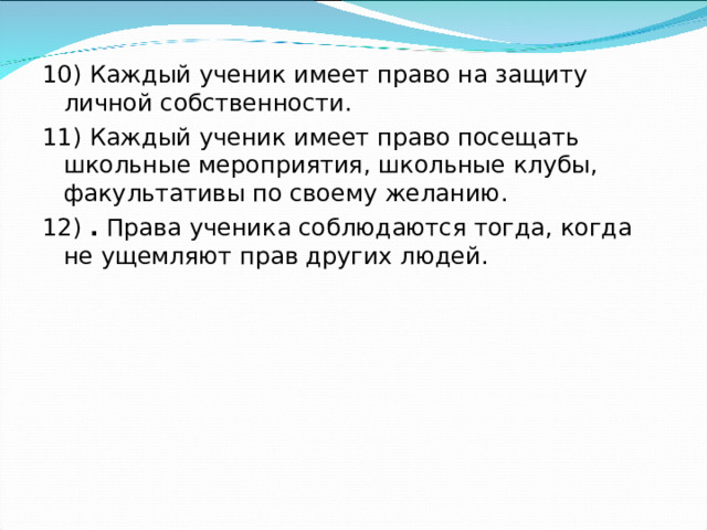 10) Каждый ученик имеет право на защиту личной собственности. 11) Каждый ученик имеет право посещать школьные мероприятия, школьные клубы, факультативы по своему желанию. 12) . Права ученика соблюдаются тогда, когда не ущемляют прав других людей.