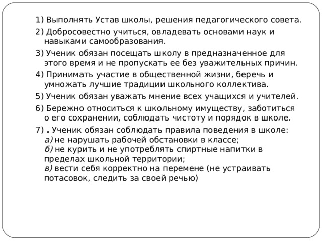 1) Выполнять Устав школы, решения педагогического совета. 2) Добросовестно учиться, овладевать основами наук и навыками самообразования. 3) Ученик обязан посещать школу в предназначенное для этого время и не пропускать ее без уважительных причин. 4) Принимать участие в общественной жизни, беречь и умножать лучшие традиции школьного коллектива. 5) Ученик обязан уважать мнение всех учащихся и учителей. 6) Бережно относиться к школьному имуществу, заботиться о его сохранении, соблюдать чистоту и порядок в школе. 7) . Ученик обязан соблюдать правила поведения в школе:  а) не нарушать рабочей обстановки в классе;  б) не курить и не употреблять спиртные напитки в пределах школьной территории;  в) вести себя корректно на перемене (не устраивать потасовок, следить за своей речью)