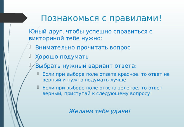Познакомься с правилами! Юный друг, чтобы успешно справиться с викториной тебе нужно: Внимательно прочитать вопрос Хорошо подумать Выбрать нужный вариант ответа: Если при выборе поле ответа красное, то ответ не верный и нужно подумать лучше Если при выборе поле ответа зеленое, то ответ верный, приступай к следующему вопросу! Если при выборе поле ответа красное, то ответ не верный и нужно подумать лучше Если при выборе поле ответа зеленое, то ответ верный, приступай к следующему вопросу! Желаем тебе удачи!
