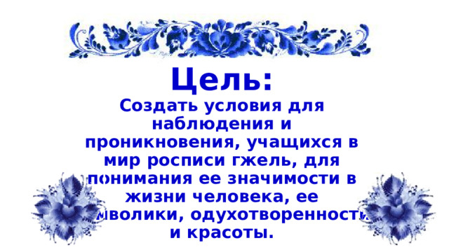 Цель: Создать условия для наблюдения и проникновения, учащихся в мир росписи гжель, для понимания ее значимости в жизни человека, ее символики, одухотворенности и красоты.