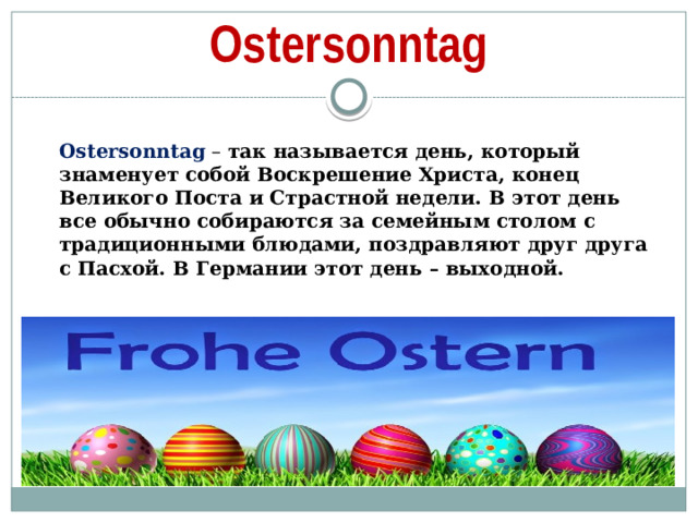 Ostersonntag Ostersonntag   – так называется день, который знаменует собой Воскрешение Христа, конец Великого Поста и Страстной недели. В этот день все обычно собираются за семейным столом с традиционными блюдами, поздравляют друг друга с Пасхой. В Германии этот день – выходной.  
