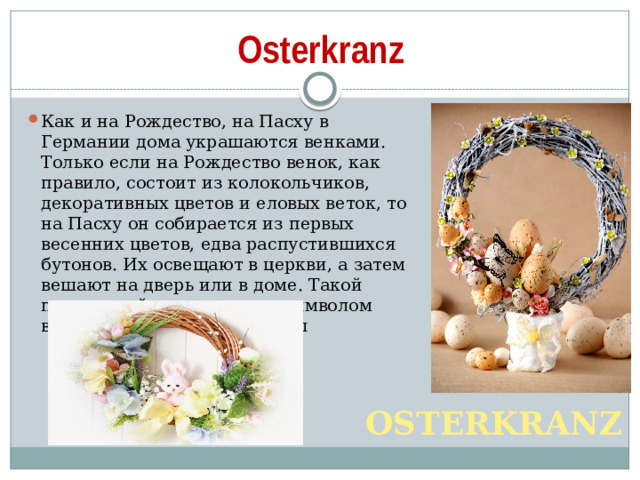 Osterkranz Как и на Рождество, на Пасху в Германии дома украшаются венками. Только если на Рождество венок, как правило, состоит из колокольчиков, декоративных цветов и еловых веток, то на Пасху он собирается из первых весенних цветов, едва распустившихся бутонов. Их освещают в церкви, а затем вешают на дверь или в доме. Такой пасхальный венок служит символом весны и обновления природы OSTERKRANZ