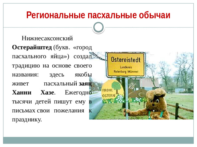 Региональные пасхальные обычаи Нижнесаксонский Остерайштед  (букв. «город пасхального яйца») создал традицию на основе своего названия: здесь якобы живет пасхальный  заяц Ханни Хазе . Ежегодно тысячи детей пишут ему в письмах свои пожелания к празднику.