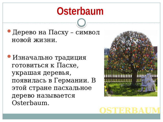 Osterbaum Дерево на Пасху – символ новой жизни. Изначально традиция готовиться к Пасхе, украшая деревья, появилась в Германии. В этой стране пасхальное дерево называется Osterbaum. OSTERBAUM