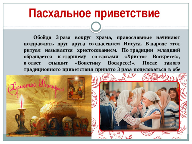 Пасхальное приветствие Обойдя 3 раза вокруг храма, православные начинают поздравлять друг друга со спасением Иисуса. В народе этот ритуал называется христосованием. По традиции младший обращается к старшему со словами «Христос Воскресе!», в ответ слышит «Воистину Воскресе!». После такого традиционного приветствия принято 3 раза поцеловаться в обе щеки.