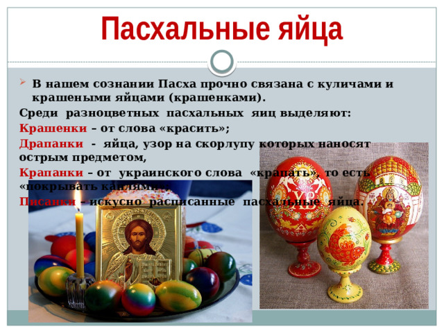 Пасхальные яйца В нашем сознании Пасха прочно связана с куличами и крашеными яйцами (крашенками). Среди  разноцветных  пасхальных  яиц выделяют: Крашенки – от слова «красить»; Драпанки  -  яйца, узор на скорлупу которых наносят острым предметом, Крапанки – от  украинского слова  «крапать», то есть «покрывать каплями»; Писанки – искусно  расписанные  пасхальные  яйца.