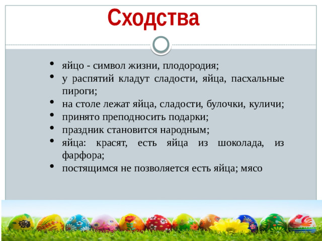 Сходства яйцо - символ жизни, плодородия; у распятий кладут сладости, яйца, пасхальные пироги; на столе лежат яйца, сладости, булочки, куличи; принято преподносить подарки; праздник становится народным; яйца: красят, есть яйца из шоколада, из фарфора; постящимся не позволяется есть яйцa; мясо  