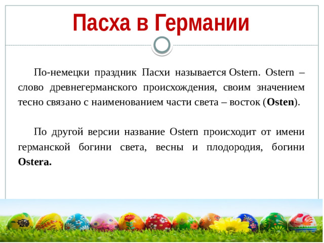 Пасха в Германии По-немецки праздник Пасхи называется Ostern. Ostern – слово древнегерманского происхождения, своим значением тесно связано с наименованием части света – восток ( Osten ). По другой версии название Ostern происходит от имени германской богини света, весны и плодородия, богини Ostera.
