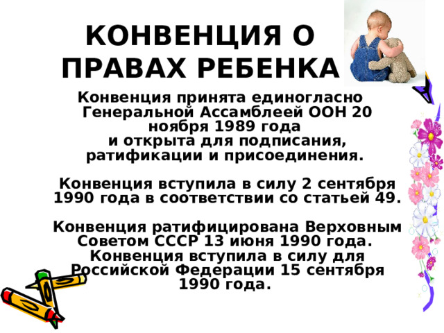 КОНВЕНЦИЯ О ПРАВАХ РЕБЕНКА Конвенция принята единогласно Генеральной Ассамблеей ООН 20 ноября 1989 года  и открыта для подписания, ратификации и присоединения.   Конвенция вступила в силу 2 сентября 1990 года в соответствии со статьей 49.  Конвенция ратифицирована Верховным Советом СССР 13 июня 1990 года.  Конвенция вступила в силу для Российской Федерации 15 сентября 1990 года.