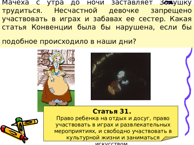 Мачеха с утра до ночи заставляет Золушку трудиться. Несчастной девочке запрещено участвовать в играх и забавах ее сестер. Какая статья Конвенции была бы нарушена, если бы подобное происходило в наши дни?  Статья 31. Право ребенка на отдых и досуг, право участвовать в играх и развлекательных мероприятиях, и свободно участвовать в культурной жизни и заниматься искусством.