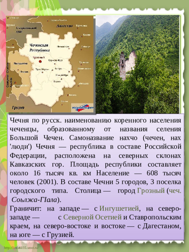 Чечня по русск. наименованию коренного населения чеченцы, образованному от названия селения Большой Чечен. Самоназвание нахчо (чечен, нах 'люди') Чечня — республика в составе Российской Федерации, расположена на северных склонах Кавказских гор. Площадь республики составляет около 16 тысяч кв. км Население — 608 тысяч человек (2001). В составе Чечни 5 городов, 3 поселка городского типа. Столица — город  Грозный  ( чеч.   Соьлжа-ГIала ). Граничит: на западе — с  Ингушетией , на северо-западе — с  Северной Осетией  и Ставропольским краем, на северо-востоке и востоке — с Дагестаном, на юге — с Грузией.