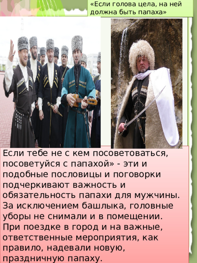Папаха – символ чести . У чеченцев издревле существовал культ головного убора - как женского, так и мужского.   Шапка у чеченца - символ чести и достоинства - является частью костюма. «Если голова цела, на ней должна быть папаха» Если тебе не с кем посоветоваться, посоветуйся с папахой» - эти и подобные пословицы и поговорки подчеркивают важность и обязательность папахи для мужчины. За исключением башлыка, головные уборы не снимали и в помещении.  При поездке в город и на важные, ответственные мероприятия, как правило, надевали новую, праздничную папаху.
