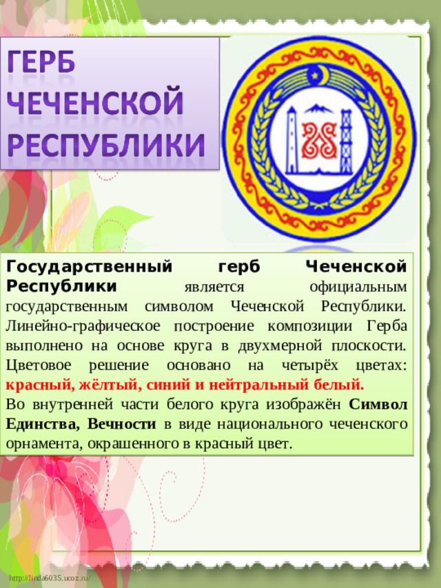 Государственный герб Чеченской Республики является официальным государственным символом Чеченской Республики. Линейно-графическое построение композиции Герба выполнено на основе круга в двухмерной плоскости. Цветовое решение основано на четырёх цветах: красный, жёлтый, синий и нейтральный белый. Во внутренней части белого круга изображён Символ Единства,  Вечности в виде национального чеченского орнамента, окрашенного в красный цвет.