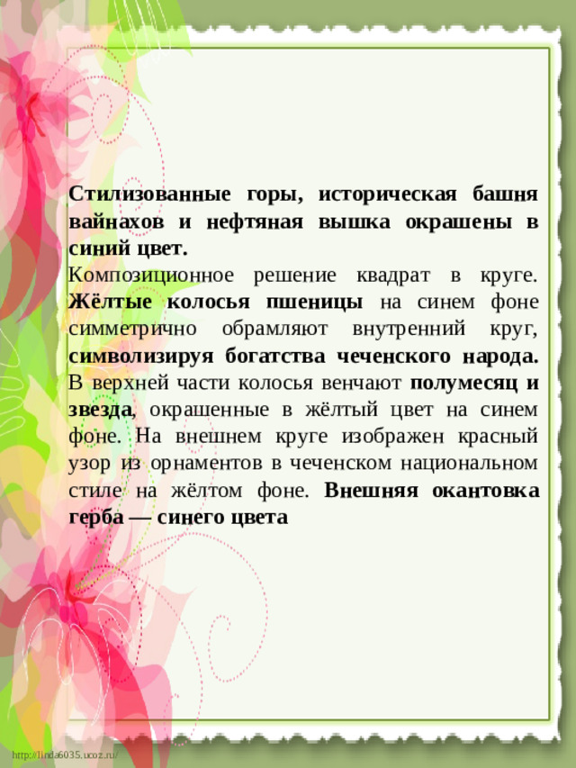Стилизованные горы, историческая башня вайнахов и нефтяная вышка окрашены в синий цвет. Композиционное решение квадрат в круге. Жёлтые колосья пшеницы на синем фоне симметрично обрамляют внутренний круг, символизируя богатства чеченского народа. В верхней части колосья венчают полумесяц и звезда , окрашенные в жёлтый цвет на синем фоне. На внешнем круге изображен красный узор из орнаментов в чеченском национальном стиле на жёлтом фоне. Внешняя окантовка герба — синего цвета