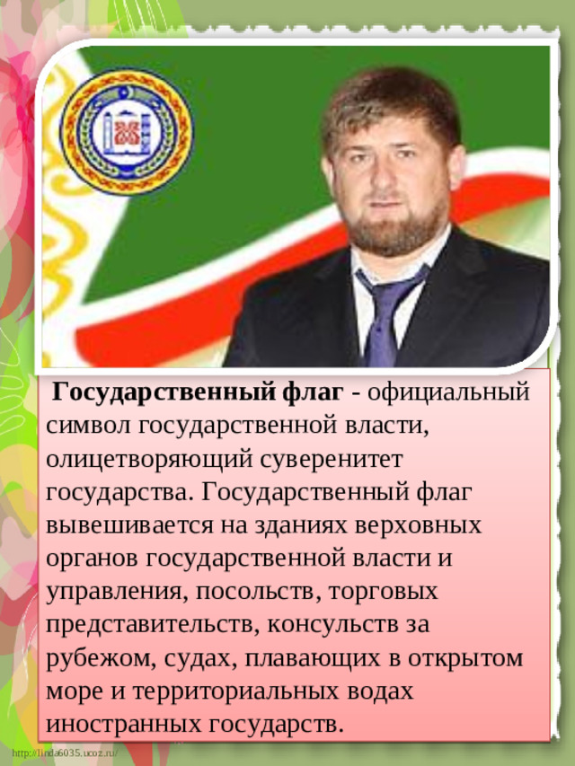 Государственный флаг - официальный символ государственной власти, олицетворяющий суверенитет государства. Государственный флаг вывешивается на зданиях верховных органов государственной власти и управления, посольств, торговых представительств, консульств за рубежом, судах, плавающих в открытом море и территориальных водах иностранных государств.