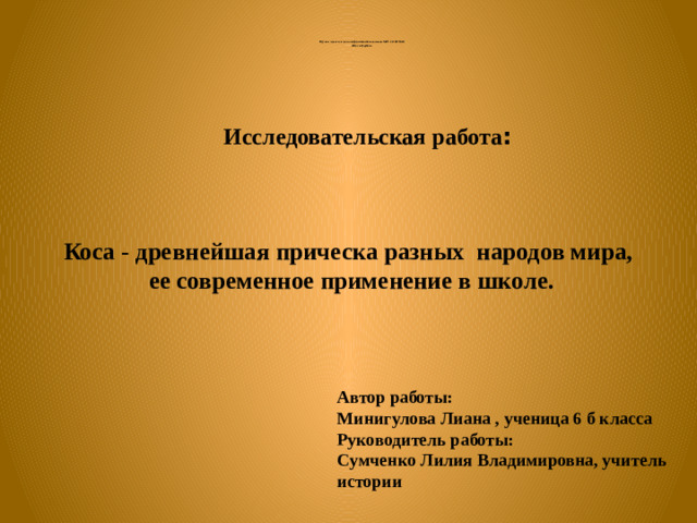 Научно- практическая конференция школьников МОУ СОШ № 18 «Шаг в будущее» Исследовательская работа : Коса - древнейшая прическа разных народов мира,  ее современное применение в школе.   Автор работы: Минигулова Лиана , ученица 6 б класса Руководитель работы: Сумченко Лилия Владимировна, учитель истории