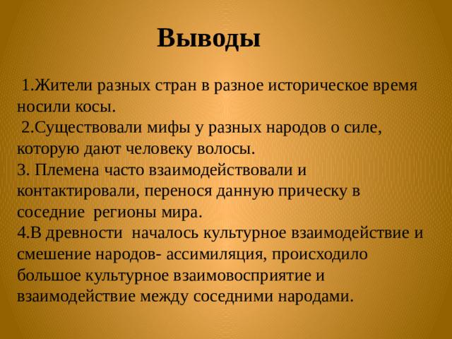 Выводы    1.Жители разных стран в разное историческое время носили косы.  2.Существовали мифы у разных народов о силе, которую дают человеку волосы. 3. Племена часто взаимодействовали и контактировали, перенося данную прическу в соседние регионы мира. 4.В древности началось культурное взаимодействие и смешение народов- ассимиляция, происходило большое культурное взаимовосприятие и взаимодействие между соседними народами.  