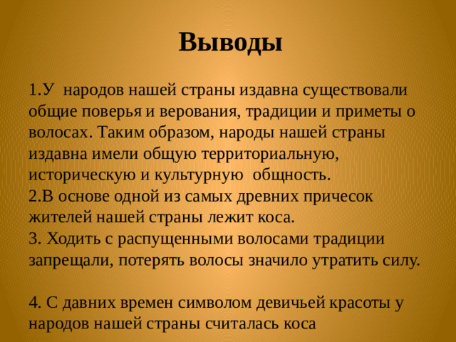 Выводы  1.У народов нашей страны издавна существовали общие поверья и верования, традиции и приметы о волосах. Таким образом, народы нашей страны издавна имели общую территориальную, историческую и культурную общность. 2.В основе одной из самых древних причесок жителей нашей страны лежит коса. 3. Ходить с распущенными волосами традиции запрещали, потерять волосы значило утратить силу. 4. С давних времен символом девичьей красоты у народов нашей страны считалась коса