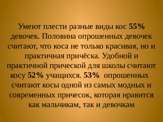 Умеют плести разные виды кос 55% девочек. Половина опрошенных девочек считают, что коса не только красивая, но и практичная причёска. Удобной и практичной прической для школы считают косу 52% учащихся. 53% опрошенных считают косы одной из самых модных и современных причесок, которая нравится как мальчикам, так и девочкам