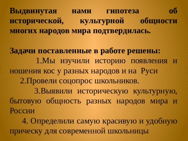 Выдвинутая нами гипотеза об исторической, культурной общности многих народов мира подтвердилась.  Задачи  поставленные в работе решены:  1.Мы изучили историю появления и ношения кос у разных народов и на Руси  2.Провели соцопрос школьников.  3.Выявили историческую культурную, бытовую общность разных народов мира и России  4. Определили самую красивую и удобную прическу для современной школьницы