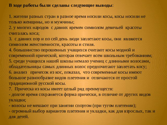 В ходе работы были сделаны следующие выводы : 1. жители разных стран в разное время носили косы, косы носили не только женщины, но и мужчины; 2. у многих народов с давних времен символом девичьей красоты считалась коса; 3. с давних пор и по сей день люди заплетают косы, они являются символом женственности, красоты и стиля. 4. большинство опрошенных учащихся считают косы модной и современной прической, которая отвечает всем школьным требованиям; 5. среди учащихся нашей школы немало учениц с длинными волосами, обладательницы самых длинных волос предпочитают заплетать косу; 6. анализ причесок из кос, показал, что современные косы имеют большое разнообразие видов плетения и отличаются от простой традиционной русской косы. 7. Прическа из косы имеет целый ряд преимуществ: - долгое время сохраняется форма прически, в отличие от других видов укладки; - волосы не мешают при занятии спортом (при тугом плетении); - огромный выбор вариантов плетения и укладки, как для взрослых, так и для детей.