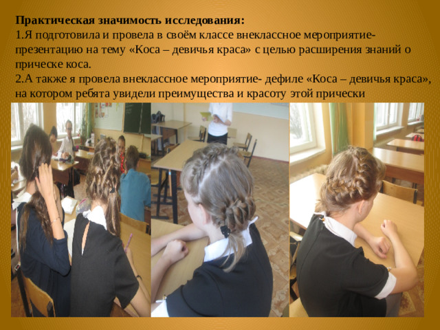 Практическая значимость  исследования:  1.Я подготовила и провела в своём классе внеклассное мероприятие- презентацию на тему «Коса – девичья краса» с целью расширения знаний о прическе коса. 2.А также я провела внеклассное мероприятие- дефиле «Коса – девичья краса», на котором ребята увидели преимущества и красоту этой прически