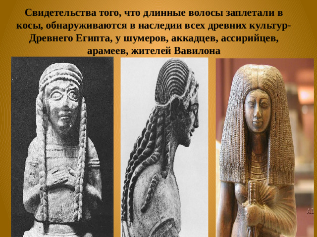 Свидетельства того, что длинные волосы заплетали в косы, обнаруживаются в наследии всех древних культур- Древнего Египта, у шумеров, аккадцев, ассирийцев, арамеев, жителей Вавилона